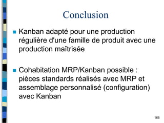 168
Conclusion
 Kanban adapté pour une production
régulière d'une famille de produit avec une
production maîtrisée
 Cohabitation MRP/Kanban possible :
pièces standards réalisés avec MRP et
assemblage personnalisé (configuration)
avec Kanban
 