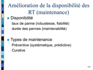 177
Amélioration de la disponibilité des
RT (maintenance)
 Disponibilité
taux de panne (robustesse, fiabilité)
durée des pannes (maintenabilité)
 Types de maintenance
Préventive (systématique, prédictive)
Curative
 