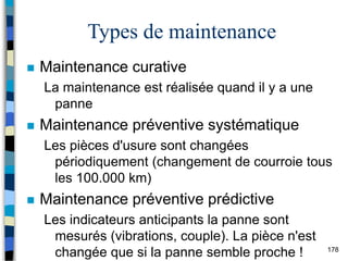 178
Types de maintenance
 Maintenance curative
La maintenance est réalisée quand il y a une
panne
 Maintenance préventive systématique
Les pièces d'usure sont changées
périodiquement (changement de courroie tous
les 100.000 km)
 Maintenance préventive prédictive
Les indicateurs anticipants la panne sont
mesurés (vibrations, couple). La pièce n'est
changée que si la panne semble proche !
 
