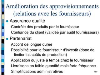 180
Amélioration des approvisionnements
(relations avec les fournisseurs)
 Assurance qualité
Contrôle des produits par le fournisseur
Confiance du client (validée par audit fournisseurs)
 Partenariat
Accord de longue durée
Possibilité pour le fournisseur d'investir (donc de
limiter les coûts de production)
Application du juste à temps chez le fournisseur
Livraisons en faible quantité mais forte fréquence
Simplifications administratives
 