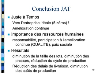 181
Conclusion JAT
 Juste à Temps
Vers l'entreprise idéale (5 zéros) !
Amélioration continue
 Importance des ressources humaines
responsabilité, participation à l'amélioration
continue (QUALITE), paix sociale
 Résultats
diminution de la taille des lots, diminution des
encours, réduction du cycle de production
Réduction des délais de livraison, diminution
des coûts de production
 
