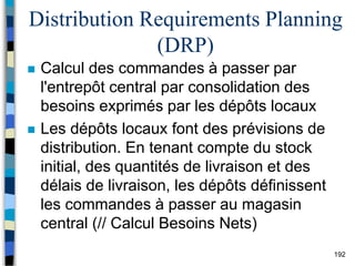 192
Distribution Requirements Planning
(DRP)
 Calcul des commandes à passer par
l'entrepôt central par consolidation des
besoins exprimés par les dépôts locaux
 Les dépôts locaux font des prévisions de
distribution. En tenant compte du stock
initial, des quantités de livraison et des
délais de livraison, les dépôts définissent
les commandes à passer au magasin
central (// Calcul Besoins Nets)
 