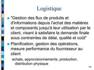 195
Logistique
 "Gestion des flux de produits et
d'informations depuis l'achat des matières
et composants jusqu'à leur utilisation par le
client, visant à satisfaire la demande finale
sous contraintes de délai, qualité et coût"
 Planification, gestion des opérations,
mesure performance du fournisseur au
client
achats, approvisionnements, production,
distribution physique
 