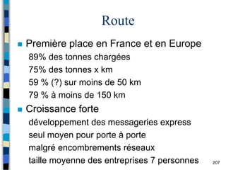 207
Route
 Première place en France et en Europe
89% des tonnes chargées
75% des tonnes x km
59 % (?) sur moins de 50 km
79 % à moins de 150 km
 Croissance forte
développement des messageries express
seul moyen pour porte à porte
malgré encombrements réseaux
taille moyenne des entreprises 7 personnes
 