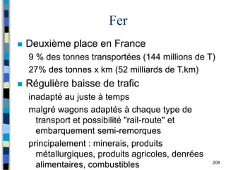 208
Fer
 Deuxième place en France
9 % des tonnes transportées (144 millions de T)
27% des tonnes x km (52 milliards de T.km)
 Régulière baisse de trafic
inadapté au juste à temps
malgré wagons adaptés à chaque type de
transport et possibilité "rail-route" et
embarquement semi-remorques
principalement : minerais, produits
métallurgiques, produits agricoles, denrées
alimentaires, combustibles
 
