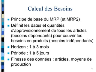 41
Calcul des Besoins
 Principe de base du MRP (et MRP2)
 Définit les dates et quantités
d'approvisionnement de tous les articles
(besoins dépendants) pour couvrir les
besoins en produits (besoins indépendants)
 Horizon : 1 à 3 mois
 Période : 1 à 5 jours
 Finesse des données : articles, moyens de
production
 