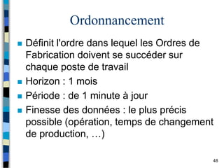 48
Ordonnancement
 Définit l'ordre dans lequel les Ordres de
Fabrication doivent se succéder sur
chaque poste de travail
 Horizon : 1 mois
 Période : de 1 minute à jour
 Finesse des données : le plus précis
possible (opération, temps de changement
de production, …)
 