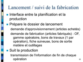 52
Lancement / suivi de la fabrication
 Interface entre la planification et la
production
 Prépare le dossier de lancement
demande d'approvisionnement (articles achetés)
demande de fabrication (articles fabriqués) : OF,
gamme opératoire, bons de travaux (1 par
opération), fiche suiveuse, bons de sortie
matière et outillages
 Suit la production
transmission de l'information de fin de chaque
opération
 