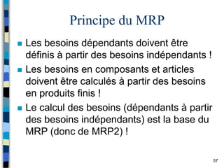 57
Principe du MRP
 Les besoins dépendants doivent être
définis à partir des besoins indépendants !
 Les besoins en composants et articles
doivent être calculés à partir des besoins
en produits finis !
 Le calcul des besoins (dépendants à partir
des besoins indépendants) est la base du
MRP (donc de MRP2) !
 