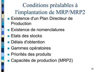 58
Conditions préalables à
l'implantation de MRP/MRP2
 Existence d'un Plan Directeur de
Production
 Existence de nomenclatures
 Etats des stocks
 Délais d'obtention
 Gammes opératoires
 Priorités des produits
 Capacités de production (MRP2)
 