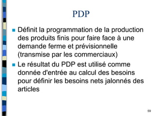 59
PDP
 Définit la programmation de la production
des produits finis pour faire face à une
demande ferme et prévisionnelle
(transmise par les commerciaux)
 Le résultat du PDP est utilisé comme
donnée d'entrée au calcul des besoins
pour définir les besoins nets jalonnés des
articles
 