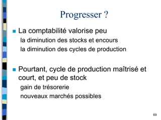 69
Progresser ?
 La comptabilité valorise peu
la diminution des stocks et encours
la diminution des cycles de production
 Pourtant, cycle de production maîtrisé et
court, et peu de stock
gain de trésorerie
nouveaux marchés possibles
 