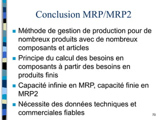 70
Conclusion MRP/MRP2
 Méthode de gestion de production pour de
nombreux produits avec de nombreux
composants et articles
 Principe du calcul des besoins en
composants à partir des besoins en
produits finis
 Capacité infinie en MRP, capacité finie en
MRP2
 Nécessite des données techniques et
commerciales fiables
 