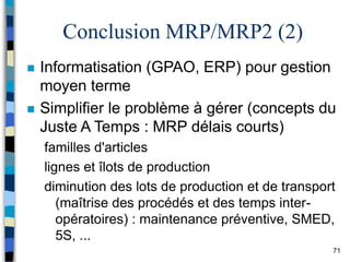 71
Conclusion MRP/MRP2 (2)
 Informatisation (GPAO, ERP) pour gestion
moyen terme
 Simplifier le problème à gérer (concepts du
Juste A Temps : MRP délais courts)
familles d'articles
lignes et îlots de production
diminution des lots de production et de transport
(maîtrise des procédés et des temps inter-
opératoires) : maintenance préventive, SMED,
5S, ...
 
