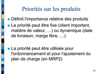 80
Priorités sur les produits
 Définit l'importance relative des produits
 La priorité peut être fixe (client important,
matière de valeur, …) ou dynamique (date
de livraison, marge libre, …)
 La priorité peut être utilisée pour
l'ordonnancement et pour l'ajustement du
plan de charge (en MRP2)
 