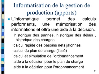 81
Informatisation de la gestion de
production (apports)
 L'informatique permet des calculs
performants, une mémorisation des
informations et offre une aide à la décision.
historique des pannes, historique des délais ,
historique des charges
calcul rapide des besoins nets jalonnés
calcul du plan de charge (lissé)
calcul et simulation de l'ordonnancement
aide à la décision pour le plan de charge
aide à la décision pour l'ordonnancement
 