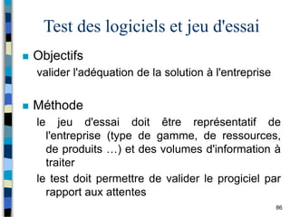 86
Test des logiciels et jeu d'essai
 Objectifs
valider l'adéquation de la solution à l'entreprise
 Méthode
le jeu d'essai doit être représentatif de
l'entreprise (type de gamme, de ressources,
de produits …) et des volumes d'information à
traiter
le test doit permettre de valider le progiciel par
rapport aux attentes
 