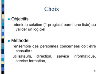 87
Choix
 Objectifs
retenir la solution (1 progiciel parmi une liste) ou
valider un logiciel
 Méthode
l'ensemble des personnes concernées doit être
consulté :
utilisateurs, direction, service informatique,
service formation, ...
 