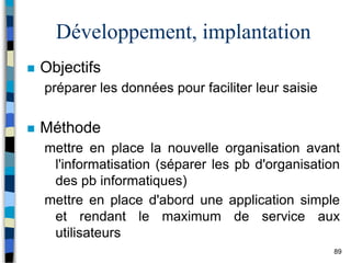 89
Développement, implantation
 Objectifs
préparer les données pour faciliter leur saisie
 Méthode
mettre en place la nouvelle organisation avant
l'informatisation (séparer les pb d'organisation
des pb informatiques)
mettre en place d'abord une application simple
et rendant le maximum de service aux
utilisateurs
 