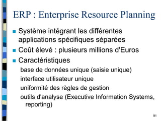91
ERP : Enterprise Resource Planning
 Système intégrant les différentes
applications spécifiques séparées
 Coût élevé : plusieurs millions d'Euros
 Caractéristiques
base de données unique (saisie unique)
interface utilisateur unique
uniformité des règles de gestion
outils d'analyse (Executive Information Systems,
reporting)
 