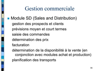 95
Gestion commerciale
 Module SD (Sales and Distribution)
gestion des prospects et clients
prévisions moyen et court termes
saisie des commandes
détermination des prix
facturation
détermination de la disponibilité à la vente (en
conjonction avec modules achat et production)
planification des transports
 