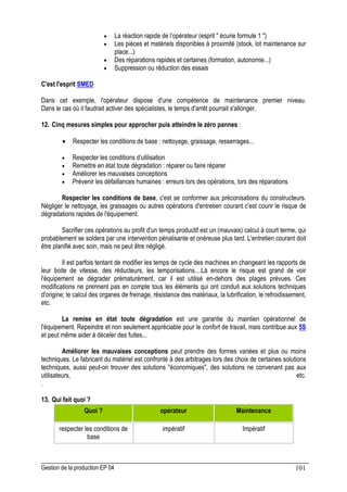 Gestion de la production EP 04 101
• La réaction rapide de l’opérateur (esprit  écurie formule 1 )
• Les pièces et matériels disponibles à proximité (stock, lot maintenance sur
place...)
• Des réparations rapides et certaines (formation, autonomie...)
• Suppression ou réduction des essais
C'est l'esprit SMED
Dans cet exemple, l'opérateur dispose d'une compétence de maintenance premier niveau.
Dans le cas où il faudrait activer des spécialistes, le temps d'arrêt pourrait s'allonger.
12. Cinq mesures simples pour approcher puis atteindre le zéro pannes :
• Respecter les conditions de base : nettoyage, graissage, resserrages...
• Respecter les conditions d’utilisation
• Remettre en état toute dégradation : réparer ou faire réparer
• Améliorer les mauvaises conceptions
• Prévenir les défaillances humaines : erreurs lors des opérations, lors des réparations
Respecter les conditions de base, c'est se conformer aux préconisations du constructeurs.
Négliger le nettoyage, les graissages ou autres opérations d'entretien courant c'est courir le risque de
dégradations rapides de l'équipement.
Sacrifier ces opérations au profit d'un temps productif est un (mauvais) calcul à court terme, qui
probablement se soldera par une intervention pénalisante et onéreuse plus tard. L'entretien courant doit
être planifié avec soin, mais ne peut être négligé.
Il est parfois tentant de modifier les temps de cycle des machines en changeant les rapports de
leur boite de vitesse, des réducteurs, les temporisations....Là encore le risque est grand de voir
l'équipement se dégrader prématurément, car il est utilisé en-dehors des plages prévues. Ces
modifications ne prennent pas en compte tous les éléments qui ont conduit aux solutions techniques
d'origine; le calcul des organes de freinage, résistance des matériaux, la lubrification, le refroidissement,
etc.
La remise en état toute dégradation est une garantie du maintien opérationnel de
l'équipement. Repeindre et non seulement appréciable pour le confort de travail, mais contribue aux 5S
et peut même aider à déceler des fuites...
Améliorer les mauvaises conceptions peut prendre des formes variées et plus ou moins
techniques. Le fabricant du matériel est confronté à des arbitrages lors des choix de certaines solutions
techniques, aussi peut-on trouver des solutions économiques, des solutions ne convenant pas aux
utilisateurs, etc.
.
13. Qui fait quoi ?
Quoi ? opérateur Maintenance
respecter les conditions de
base
impératif Impératif
 