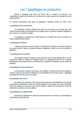 Gestion de la production EP 04 103
Les 7 gaspillages en production
Eliminer le gaspillage sous toutes ses formes dans un système de production, c'est
essentiellement supprimer les activités qui ne créent pas de valeur ajoutée et qui ajoutent des coûts
supplémentaires.
On reconnaît généralement sept types de gaspillages, initialement décrits par Taiichi Ohno:
Le gaspillage dû à la surproduction.
La surproduction consiste à fabriquer plus que ce qui est requis ou plus tôt que prévu. Elle
intervient souvent losque les commandes sont en baisse et que l'on cherche à exploiter l'intégralité du
parc machine ou à occuper les salariés.
Le gaspillage se représente par la perte financière sur la gestion des stocks, les salaires, les
espaces supplémentaires utilisés...
Le gaspillage dû à l'attente.
L'attente que quelque chose se produise. C'est également l'inactivité des salariés causés par
des pannes machine, rupture de matières premières, changements d'outils, les en cours réception et
expédition...
Le gaspillage dû aux transports.
Les transports inutiles de matériaux ou de produits en cours. Chaque déplacement à un coût,
augmente les délais et multiplie les éventuelles erreurs. Le gaspillage survient lors de la politique
d'amélioration des transports parfois au détriment de la recherche de l'élimination pure et simple des
transports.
Le gaspillage dû à trop de traitement.
Le processus de conception est mauvais, voire inefficace. Il faut alors rechercher les opérations
inutiles ou celles qui peuvent être améliorées par une modification de l'ordre des actions. Le gaspillage
peut également venir des outils ou du produit.
Le gaspillage dû aux stocks.
Des stocks plus importants qu'ils ne devraient être augmentent considérablement les coûts par
la mobilisation d'équipements comme les chariots élévateurs ou de l'espace par le biais d'entrepôts.
Parfois les produits se retrouvent à errer dans les ateliers. L'objectif est de baisser les stocks afin
d'améliorer la circulation au sein des ateliers
Le gaspillage dû aux déplacements.
Supprimer les déplacements inutiles des personnes faisant leur travail par le réaménagement
notamment des postes de travail.
 