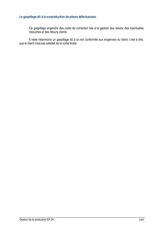 Gestion de la production EP 04 104
Le gaspillage dû à la surproduction de pièces défectueuses.
Ce gaspillage engendre des coûts de correction liés à la gestion des rebuts, des éventuelles
retouches et des retours clients.
Il reste néanmoins un gaspillage dû à la non conformité aux exigences du client, c'est à dire,
que le client n'est pas satisfait de la sortie finale.
 