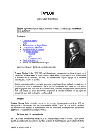Gestion de la production EP 04 105
TAYLOR
Extrait article JH Hoffmann
Taylor, taylorisme, objet de critiques, méthodes décriées... Savez-vous qui était TAYLOR
et ce qu'il a fait ?
Sommaire
• Le minimum à savoir
• Taylor
• De l'empirisme à la standardisation
• Le management scientifique
• Succès et dérives du système
• Les héritiers de Taylor
• Occident
• Asie
• Etrange conclusion
• Faut-il brûler Taylor ?
• Annexe : les 3 expériences de Taylor
Le minimum à savoir - Condensé pour lecteurs pressés
Frédéric Winslow Taylor (1856-1915) est le fondateur du management scientifique du travail, qui fit
passer l'art, le savoir faire d'un petit nombre au savoir refaire du plus grand nombre en formalisant
et standardisant les méthodes, les outils, les connaissances. Taylor s'appuya sur la démarche
scientifique qui observe et quantifie.
Il utilisa essentiellement le chronomètre, segmenta les tâches et sépara les fonctions d'exécution et
d'organisation, prôna la spécialisation. Sa recherche d'amélioration était basée sur une relation
gagnant-gagnant entre exécutants et donneurs d'ordre, mais ses principes seront pervertis et son
nom sera associé aux excès de méthodes segmentant à outrance les tâches afin de gagner en
productivité, sans réelle contrepartie pour l'exécutant.
TAYLOR
Frédéric Winslow Taylor, considéré comme l'un des pionniers du management, est né, en 1856, en
Pennsylvanie, à Germantown, dans une famille aisée de tradition Quaker. De 1874 à 1878, il apprend
les métiers d'ouvrier modeleur et de mécanicien dans une petite usine, tout en préparant les concours
d'admission à l'enseignement secondaire. (+1915)
De l'empirisme à la standardisation
En 1878, il entre comme simple manœuvre, à la Compagnie des Aciéries de MidvaIe. Taylor, ouvrier
qualifié, se voit confier la conduite d'un tour dans un atelier de machines-outils. Ses résultats le font vite
 