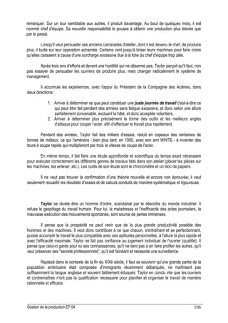 Gestion de la production EP 04 106
remarquer. Sur un tour semblable aux autres, il produit davantage. Au bout de quelques mois, il est
nommé chef d'équipe. Sa nouvelle responsabilité le pousse à obtenir une production plus élevée que
par le passé.
Lorsqu'il veut persuader ses anciens camarades d'atelier, dont il est devenu le chef, de produire
plus, il butte sur leur opposition acharnée. Certains vont jusqu'à briser leurs machines pour faire croire
qu'elles cassaient à cause d'une surcharge excessive due à la folie du chef d'équipe trop zélé.
Après trois ans d'efforts et devant une hostilité qui ne désarme pas, Taylor perçoit qu'il faut, non
pas essayer de persuader les ouvriers de produire plus, mais changer radicalement le système de
management.
Il accumule les expériences, avec l'appui du Président de la Compagnie des Aciéries, dans
deux directions :
1. Arriver à déterminer ce que peut constituer une juste journée de travail c'est-à-dire ce
qui peut être fait pendant des années sans fatigue excessive, et donc selon une allure
parfaitement convenable, excluant la hâte, et donc acceptée volontiers.
2. Arriver à déterminer plus précisément la forme des outils et les meilleurs angles
d'attaque pour couper l'acier, afin d'effectuer le travail plus rapidement.
Pendant des années, Taylor fait des milliers d'essais, réduit en copeaux des centaines de
tonnes de métaux, ce qui l'amènera - bien plus tard, en 1900, avec son ami WHITE - à inventer des
tours à coupe rapide qui multiplieront par trois la vitesse de coupe de l'acier.
En même temps, il fait faire une étude approfondie et scientifique du temps exact nécessaire
pour exécuter correctement les différents genres de travaux faits dans son atelier (placer les pièces sur
les machines, les enlever, etc.). Les outils de son étude sont le chronomètre et un bloc de papiers.
Il ne veut pas trouver la confirmation d'une théorie nouvelle et encore non éprouvée; il veut
seulement recueillir les résultats d'essais et de calculs conduits de manière systématique et rigoureuse.
Taylor se révèle être un homme d'ordre, scandalisé par le désordre du monde industriel. Il
refuse le gaspillage du travail humain. Pour lui, la maladresse et l'inefficacité des actes journaliers, la
mauvaise exécution des mouvements spontanés, sont source de pertes immenses.
Il pense que la prospérité ne peut venir que de la plus grande productivité possible des
hommes et des machines. Il veut donc contribuer à ce que chacun, s'entraînant et se perfectionnant,
puisse accomplir le travail le plus compatible avec ses aptitudes personnelles, à l'allure la plus rapide et
avec l'efficacité maximale. Taylor ne fait pas confiance au jugement individuel de l'ouvrier (qualifié). Il
pense que celui-ci garde pour lui ses connaissances, qu'il ne tient pas à en faire profiter les autres, qu'il
veut préserver ses secrets professionnels, qu'il est fainéant et nécessite une surveillance.
Replacé dans le contexte de la fin du XIXè siècle, il faut se souvenir qu'une grande partie de la
population américaine était composée d'immigrants récemment débarqués, ne maîtrisant pas
suffisamment la langue anglaise et souvent faiblement éduqués. Taylor en conclu vite que les ouvriers
et contremaîtres n'ont pas la qualification nécessaire pour planifier et organiser le travail de manière
rationnelle et efficace.
 