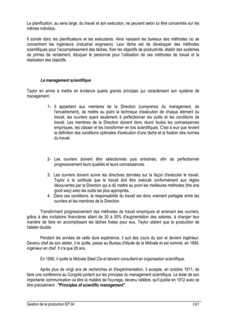 Gestion de la production EP 04 107
La planification, au sens large, du travail et son exécution, ne peuvent selon lui être concentrés sur les
mêmes individus.
Il scinde donc les planificateurs et les exécutants. Ainsi naissent les bureaux des méthodes où se
concentrent les ingénieurs (industrial engineers). Leur tâche est de développer des méthodes
scientifiques pour l'accomplissement des tâches, fixer les objectifs de productivité, établir des systèmes
de primes de rendement, éduquer le personnel pour l'utilisation de ces méthodes de travail et la
réalisation des objectifs.
Le management scientifique
Taylor en arrive à mettre en évidence quatre grands principes qui caractérisent son système de
management :
1- Il appartient aux membres de la Direction (comprenez du management, de
l'encadrement), de mettre au point la technique d'exécution de chaque élément du
travail, les ouvriers ayant seulement à perfectionner les outils et les conditions de
travail. Les membres de la Direction doivent donc réunir toutes les connaissances
empiriques, les classer et les transformer en lois scientifiques. C'est à eux que revient
la définition des conditions optimales d'exécution d'une tâche et la fixation des normes
du travail.
2- Les ouvriers doivent être sélectionnés puis entraînés, afin de perfectionner
progressivement leurs qualités et leurs connaissances.
3. Les ouvriers doivent suivre les directives données sur la façon d'exécuter le travail.
Taylor a la certitude que le travail doit être exécuté conformément aux règles
découvertes par la Direction qui a dû mettre au point les meilleures méthodes (the one
good way) avec les outils les plus appropriés.
4. Dans ces conditions, la responsabilité du travail est donc vraiment partagée entre les
ouvriers et les membres de la Direction.
Transformant progressivement des méthodes de travail empiriques et amenant ses ouvriers,
grâce à des incitations financières allant de 30 à 50% d'augmentation des salaires, à changer leur
manière de faire en accomplissant les tâches fixées pour eux, Taylor obtient que la production de
l'atelier double.
Pendant les années de cette dure expérience, il suit des cours du soir et devient ingénieur.
Devenu chef de son atelier, il le quitte, passe au Bureau d'étude de la Midvale et est nommé, en 1884,
ingénieur en chef. Il n'a que 28 ans.
En 1890, il quitte la Midvale Steel Cie et devient consultant en organisation scientifique.
Après plus de vingt ans de recherches et d'expérimentation, il accepte, en octobre 1911, de
faire une conférence au Congrès portant sur les principes du management scientifique. Le texte de son
importante communication va être la matière de l'ouvrage, devenu célèbre, qu'il publie en 1912 avec ce
titre précisément : Principles of scientific management.
 