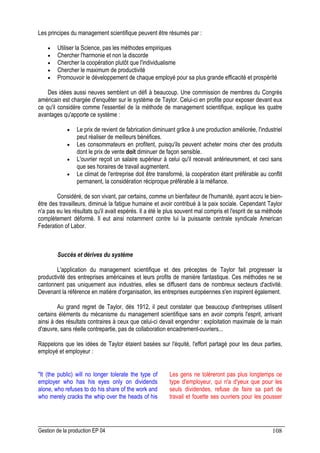 Gestion de la production EP 04 108
Les principes du management scientifique peuvent être résumés par :
• Utiliser la Science, pas les méthodes empiriques
• Chercher l'harmonie et non la discorde
• Chercher la coopération plutôt que l'individualisme
• Chercher le maximum de productivité
• Promouvoir le développement de chaque employé pour sa plus grande efficacité et prospérité
Des idées aussi neuves semblent un défi à beaucoup. Une commission de membres du Congrès
américain est chargée d'enquêter sur le système de Taylor. Celui-ci en profite pour exposer devant eux
ce qu'il considère comme l'essentiel de la méthode de management scientifique, explique les quatre
avantages qu'apporte ce système :
• Le prix de revient de fabrication diminuant grâce à une production améliorée, l'industriel
peut réaliser de meilleurs bénéfices.
• Les consommateurs en profitent, puisqu'ils peuvent acheter moins cher des produits
dont le prix de vente doit diminuer de façon sensible.
• L'ouvrier reçoit un salaire supérieur à celui qu'il recevait antérieurement, et ceci sans
que ses horaires de travail augmentent.
• Le climat de l'entreprise doit être transformé, la coopération étant préférable au conflit
permanent, la considération réciproque préférable à la méfiance.
Considéré, de son vivant, par certains, comme un bienfaiteur de l'humanité, ayant accru le bien-
être des travailleurs, diminué la fatigue humaine et avoir contribué à la paix sociale. Cependant Taylor
n'a pas eu les résultats qu'il avait espérés. Il a été le plus souvent mal compris et l'esprit de sa méthode
complètement déformé. Il eut ainsi notamment contre lui la puissante centrale syndicale American
Federation of Labor.
Succès et dérives du système
L'application du management scientifique et des préceptes de Taylor fait progresser la
productivité des entreprises américaines et leurs profits de manière fantastique. Ces méthodes ne se
cantonnent pas uniquement aux industries, elles se diffusent dans de nombreux secteurs d'activité.
Devenant la référence en matière d'organisation, les entreprises européennes s'en inspirent également.
Au grand regret de Taylor, dès 1912, il peut constater que beaucoup d'entreprises utilisent
certains éléments du mécanisme du management scientifique sans en avoir compris l'esprit, arrivant
ainsi à des résultats contraires à ceux que celui-ci devait engendrer : exploitation maximale de la main
d'œuvre, sans réelle contrepartie, pas de collaboration encadrement-ouvriers...
Rappelons que les idées de Taylor étaient basées sur l'équité, l'effort partagé pour les deux parties,
employé et employeur :
It (the public) will no longer tolerate the type of
employer who has his eyes only on dividends
alone, who refuses to do his share of the work and
who merely cracks the whip over the heads of his
Les gens ne toléreront pas plus longtemps ce
type d'employeur, qui n'a d'yeux que pour les
seuls dividendes, refuse de faire sa part de
travail et fouette ses ouvriers pour les pousser
 