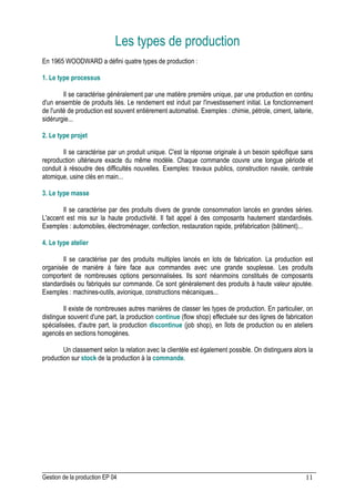 Gestion de la production EP 04 11
Les types de production
En 1965 WOODWARD a défini quatre types de production :
1. Le type processus
Il se caractérise généralement par une matière première unique, par une production en continu
d'un ensemble de produits liés. Le rendement est induit par l'investissement initial. Le fonctionnement
de l'unité de production est souvent entièrement automatisé. Exemples : chimie, pétrole, ciment, laiterie,
sidérurgie...
2. Le type projet
Il se caractérise par un produit unique. C'est la réponse originale à un besoin spécifique sans
reproduction ultérieure exacte du même modèle. Chaque commande couvre une longue période et
conduit à résoudre des difficultés nouvelles. Exemples: travaux publics, construction navale, centrale
atomique, usine clés en main...
3. Le type masse
Il se caractérise par des produits divers de grande consommation lancés en grandes séries.
L'accent est mis sur la haute productivité. Il fait appel à des composants hautement standardisés.
Exemples : automobiles, électroménager, confection, restauration rapide, préfabrication (bâtiment)...
4. Le type atelier
Il se caractérise par des produits multiples lancés en lots de fabrication. La production est
organisée de manière à faire face aux commandes avec une grande souplesse. Les produits
comportent de nombreuses options personnalisées. Ils sont néanmoins constitués de composants
standardisés ou fabriqués sur commande. Ce sont généralement des produits à haute valeur ajoutée.
Exemples : machines-outils, avionique, constructions mécaniques...
Il existe de nombreuses autres manières de classer les types de production. En particulier, on
distingue souvent d'une part, la production continue (flow shop) effectuée sur des lignes de fabrication
spécialisées, d'autre part, la production discontinue (job shop), en îlots de production ou en ateliers
agencés en sections homogènes.
Un classement selon la relation avec la clientèle est également possible. On distinguera alors la
production sur stock de la production à la commande.
 