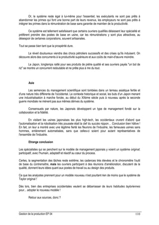 Gestion de la production EP 04 110
Or, le système reste égal à lui-même pour l'essentiel; les exécutants ne sont pas prêts à
abandonner les primes qui font une bonne part de leurs revenus, les employeurs ne sont pas prêts à
intégrer les primes dans la rémunération de base sans garantie de maintien de la productivité.
Ce système est tellement satisfaisant que certains ouvriers qualifiés délaissent leur spécialité et
préfèrent prendre des postes de base en usine, car les rémunérations y sont plus attractives, au
désespoir de certaines corporations, souvent artisanales.
Tout se passe bien tant que la prospérité dure.
Le réveil douloureux viendra des chocs pétroliers successifs et des crises qu'ils induisent. On
découvre alors des concurrents à la productivité supérieure et aux coûts de main-d'œuvre moindre.
Le Japon, longtemps raillé pour ses produits de piètre qualité et ses ouvriers payés un bol de
riz se montre un concurrent redoutable et ne prête plus à rire du tout.
Asie
Les semences du management scientifique sont tombées dans un terreau asiatique fertile et
d'une nature très différente de l'occidental. Le contexte historique et social, les buts d'un Japon menant
une industrialisation à marche forcée, au début du XXème siècle puis à nouveau après la seconde
guerre mondiale ne mènent pas aux mêmes dérives du système.
Consensuels par nature, les Japonais développent un type de management fondé sur la
collaboration et la fidélité.
En visitant les usines japonaises les plus high-tech, les occidentaux crurent d'abord que
l'automatisation et la robotisation très poussée était la clef du succès nippon… Conclusion bien hâtive !
En fait, on leur a montré avec une légitime fierté les fleurons de l'industrie, les fameuses usines sans
hommes, entièrement automatisées, sans que celles-ci soient pour autant représentatives de
l'ensemble de l'industrie.
Etrange conclusion
Les spécialistes qui se penchent sur le modèle de management japonais y voient un système original;
participatif, avec l'humain, adaptatif et réactif au cœur du process.
Certes, la segmentation des tâches reste extrême, les cadences très élevées et le chronomètre l'outil
de base du contremaître, mais les ouvriers participent à des réunions d'amélioration, discutent de la
qualité, donnent leurs idées quant aux postes de travail ou au design des produits.
Ce que les analystes prennent pour un modèle nouveau n'est pourtant rien de moins que le système de
Taylor original !
Dès lors, bien des entreprises occidentales veulent se débarrasser de leurs habitudes tayloriennes
pour... adopter le nouveau modèle !
Retour aux sources, donc ?
 