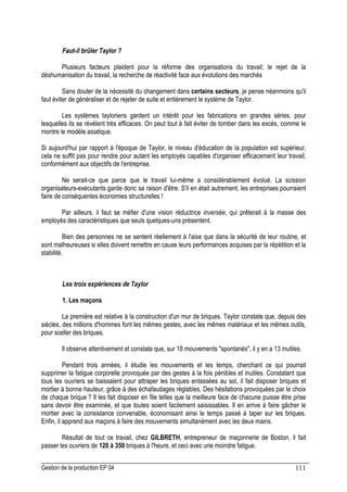Gestion de la production EP 04 111
Faut-il brûler Taylor ?
Plusieurs facteurs plaident pour la réforme des organisations du travail; le rejet de la
déshumanisation du travail, la recherche de réactivité face aux évolutions des marchés
Sans douter de la nécessité du changement dans certains secteurs, je pense néanmoins qu'il
faut éviter de généraliser et de rejeter de suite et entièrement le système de Taylor.
Les systèmes tayloriens gardent un intérêt pour les fabrications en grandes séries, pour
lesquelles ils se révèlent très efficaces. On peut tout à fait éviter de tomber dans les excès, comme le
montre le modèle asiatique.
Si aujourd'hui par rapport à l'époque de Taylor, le niveau d'éducation de la population est supérieur,
cela ne suffit pas pour rendre pour autant les employés capables d'organiser efficacement leur travail,
conformément aux objectifs de l'entreprise.
Ne serait-ce que parce que le travail lui-même a considérablement évolué. La scission
organisateurs-exécutants garde donc sa raison d'être. S'il en était autrement, les entreprises pourraient
faire de conséquentes économies structurelles !
Par ailleurs, il faut se méfier d'une vision réductrice inversée, qui prêterait à la masse des
employés des caractéristiques que seuls quelques-uns présentent.
Bien des personnes ne se sentent réellement à l'aise que dans la sécurité de leur routine, et
sont malheureuses si elles doivent remettre en cause leurs performances acquises par la répétition et la
stabilité.
Les trois expériences de Taylor
1. Les maçons
La première est relative à la construction d'un mur de briques. Taylor constate que, depuis des
siècles, des millions d'hommes font les mêmes gestes, avec les mêmes matériaux et les mêmes outils,
pour sceller des briques.
Il observe attentivement et constate que, sur 18 mouvements spontanés, il y en a 13 inutiles.
Pendant trois années, il étudie les mouvements et les temps, cherchant ce qui pourrait
supprimer la fatigue corporelle provoquée par des gestes à la fois pénibles et inutiles. Constatant que
tous les ouvriers se baissaient pour attraper les briques entassées au sol, il fait disposer briques et
mortier à bonne hauteur, grâce à des échafaudages réglables. Des hésitations provoquées par le choix
de chaque brique ? Il les fait disposer en file telles que la meilleure face de chacune puisse être prise
sans devoir être examinée, et que toutes soient facilement saisissables. Il en arrive à faire gâcher le
mortier avec la consistance convenable, économisant ainsi le temps passé à taper sur les briques.
Enfin, il apprend aux maçons à faire des mouvements simultanément avec les deux mains.
Résultat de tout ce travail, chez GILBRETH, entrepreneur de maçonnerie de Boston, il fait
passer les ouvriers de 120 à 350 briques à l'heure, et ceci avec une moindre fatigue.
 