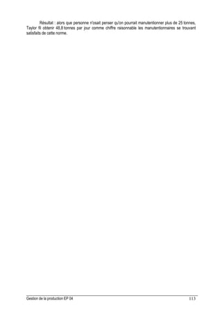 Gestion de la production EP 04 113
Résultat : alors que personne n'osait penser qu'on pourrait manutentionner plus de 25 tonnes,
Taylor fil obtenir 48,8 tonnes par jour comme chiffre raisonnable les manutentionnaires se trouvant
satisfaits de cette norme.
 