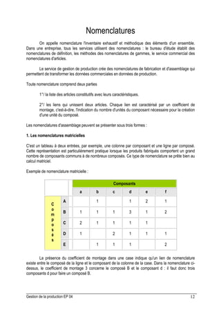 Gestion de la production EP 04 12
Nomenclatures
On appelle nomenclature l'inventaire exhaustif et méthodique des éléments d'un ensemble.
Dans une entreprise, tous les services utilisent des nomenclatures : le bureau d'étude établit des
nomenclatures de définition, les méthodes des nomenclatures de gammes, le service commercial des
nomenclatures d'articles.
Le service de gestion de production crée des nomenclatures de fabrication et d'assemblage qui
permettent de transformer les données commerciales en données de production.
Toute nomenclature comprend deux parties
1°/ la liste des articles constitutifs avec leurs caractéristiques.
2°/ les liens qui unissent deux articles. Chaque lien est caractérisé par un coefficient de
montage, c'est-à-dire, l'indication du nombre d'unités du composant nécessaire pour la création
d'une unité du composé.
Les nomenclatures d'assemblage peuvent se présenter sous trois formes :
1. Les nomenclatures matricielles
C'est un tableau à deux entrées, par exemple, une colonne par composant et une ligne par composé.
Cette représentation est particulièrement pratique lorsque les produits fabriqués comportent un grand
nombre de composants communs à de nombreux composés. Ce type de nomenclature se prête bien au
calcul matriciel.
Exemple de nomenclature matricielle :
Composants
a b c d e f
A 1 1 2 1
B 1 1 1 3 1 2
C 2 1 1 1 1
D 1 2 1 1 1
C
o
m
p
o
s
é
s
E 1 1 1 2
La présence du coefficient de montage dans une case indique qu'un lien de nomenclature
existe entre le composé de la ligne et le composant de la colonne de la case. Dans la nomenclature ci-
dessus, le coefficient de montage 3 concerne le composé B et le composant d : il faut donc trois
composants d pour faire un composé B.
 