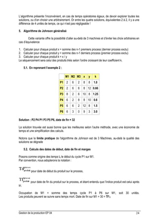 Gestion de la production EP 04 24
L’algorithme présente l’inconvénient, en cas de temps opératoires égaux, de devoir explorer toutes les
solutions, ou d’en choisir une arbitrairement. Or entre les quatre solutions, équivalentes 2 à 2, il y a une
différence de 4 unités de temps, ce qui n’est pas négligeable !
5. Algorithme de Johnson généralisé
Cette variante offre la possibilité d’aller au-delà de 3 machines et d’éviter les choix arbitraires en
cas d’équivalence
1. Calculer pour chaque produit x = somme des n-1 premiers process (dernier process exclu)
2. Calculer pour chaque produit y = somme des n-1 derniers process (premier process exclu)
3. Calculer pour chaque produit k = x / y
Le séquencement sera celui des produits triés selon l’ordre croissant de leur coefficient k.
5.1. En reprenant l’exemple 2 :
M1 M2 M3 x y k
P1 2 6 2 8 8 1.0
P2 2 6 6 8 12 0.66
P3 8 2 6 10 8 1.25
P4 6 2 8 8 10 0.8
P5 6 6 2 12 8 1.5
P6 6 3 0 9 3 3.0
Solution : P2 P4 P1 P3 P5 P6, date de fin = 32
La solution trouvée est aussi bonne que les meilleures selon l’autre méthode, avec une économie de
temps et une simplification des calculs.
Notons que la limite pratique de l'algorithme de Johnson est de 3 Machines, au-delà la qualité des
solutions se dégrade
5.2. Calculs des dates de début, date de fin et marges
Posons comme origine des temps to le début du cycle P1 sur M1.
Par convention, nous adopterons la notation :
pour date de début du produit sur le process,
pour date de fin du produit sur le process, et étant entendu que l’indice produit est celui après
tri.
Occupation de M1 = somme des temps cycle P1 à P6 sur M1, soit 30 unités.
Les produits peuvent se suivre sans temps mort. Date de fin sur M1 = 30 = Tf16
 