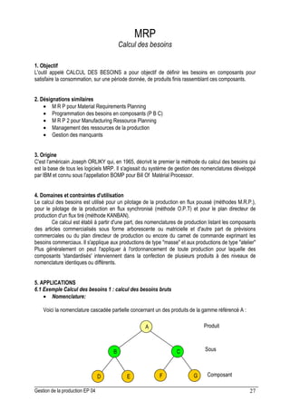 Gestion de la production EP 04 27
MRP
Calcul des besoins
1. Objectif
L'outil appelé CALCUL DES BESOINS a pour objectif de définir les besoins en composants pour
satisfaire la consommation, sur une période donnée, de produits finis rassemblant ces composants.
2. Désignations similaires
• M R P pour Material Requirements Planning
• Programmation des besoins en composants (P B C)
• M R P 2 pour Manufacturing Ressource Planning
• Management des ressources de la production
• Gestion des manquants
3. Origine
C'est l'américain Joseph ORLIKY qui, en 1965, décrivit le premier la méthode du calcul des besoins qui
est la base de tous les logiciels MRP. Il s'agissait du système de gestion des nomenclatures développé
par IBM et connu sous l'appellation BOMP pour Bill Of Matérial Processor.
4. Domaines et contraintes d'utilisation
Le calcul des besoins est utilisé pour un pilotage de la production en flux poussé (méthodes M.R.P.),
pour le pilotage de la production en flux synchronisé (méthode O.P.T) et pour le plan directeur de
production d'un flux tiré (méthode KANBAN).
Ce calcul est établi à partir d'une part, des nomenclatures de production listant les composants
des articles commercialisés sous forme arborescente ou matricielle et d'autre part de prévisions
commerciales ou du plan directeur de production ou encore du carnet de commande exprimant les
besoins commerciaux. Il s'applique aux productions de type masse et aux productions de type atelier
Plus généralement on peut l'appliquer à l'ordonnancement de toute production pour laquelle des
composants 'standardisés' interviennent dans la confection de plusieurs produits à des niveaux de
nomenclature identiques ou différents.
5. APPLICATIONS
6.1 Exemple Calcul des besoins 1 : calcul des besoins bruts
• Nomenclature:
Voici la nomenclature cascadée partielle concernant un des produits de la gamme référencé A :
A
B C
D E F G
Produit
Sous
Composant
 