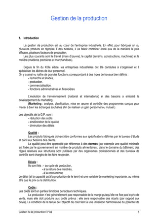 Gestion de la production EP 04 3
Gestion de la production
1. Introduction
La gestion de production est au cœur de l’entreprise industrielle. En effet, pour fabriquer un ou
plusieurs produits en réponse à des besoins, il va falloir combiner entre eux de la manière la plus
efficace, plusieurs facteurs de production.
Les plus courants sont le travail (main d’œuvre), le capital (terrains, constructions, machines) et la
matière (matières premières et marchandises).
Depuis la fin du XIXe siècle, les entreprises industrielles ont été conduites à s’organiser et à
spécialiser les tâches de leur personnel.
On y a ainsi vu naître de grandes fonctions correspondant à des types de travaux bien définis :
- recherche et études,
- production,
- commercialisation,
- fonctions administratives et financières
L’évolution de l’environnement (national et international) et des besoins a entraîné le
développement du marketing.
(Marketing : analyse, planification, mise en œuvre et contrôle des programmes conçus pour
mener à bien les échanges souhaités afin de réaliser un gain personnel ou mutuel.)
Les objectifs de la G.P. sont :
- réduction des coûts
- amélioration de la qualité
- diminution des délais
Qualité :
Les produits fabriqués doivent être conformes aux spécifications définies par le bureau d’étude
et donc aux besoins des clients.
La qualité peut être appréciée par référence à des normes (par exemple une qualité minimale
est fixée par le gouvernement en matière de produits alimentaires ; dans le domaine du bâtiment, des
règles relatives aux structures sont publiées par des organismes professionnels et des bureaux de
contrôle sont chargés de les faire respecter.
Délais :
Ils sont liés : - au cycle de production,
- à la nature des marchés,
- à la concurrence
Le délai (et la capacité qu’à la production de le tenir) et une variable de marketing importante, au même
titre que le prix ou la distribution.
Coûts :
Les coûts sont en parties fonctions de facteurs techniques.
La production n’est généralement pas responsable de la marge puisqu’elle ne fixe pas le prix de
vente, mais elle doit produire aux coûts prévus : elle sera responsable des écarts (par rapport aux
devis). La condition de la tenue de l’objectif de coût tient à une utilisation harmonieuse du potentiel de
 