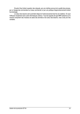 Gestion de la production EP 04 34
Ensuite il faut limiter la gestion des reliquats, par une maîtrise accrue de la qualité des process,
par un lissage des commandes au niveau commercial, et par une politique d'approvisionnement évitant
tout stockage.
Le calcul des besoins est la première étape de l'ordonnancement des flux de matières. On peut
l'effectuer simplement sans outils informatiques onéreux. Tous les logiciels de type MRP présents sur le
marché comportent des modules de saisie des données et de calcul des besoins, mais à des prix très
variables.
 