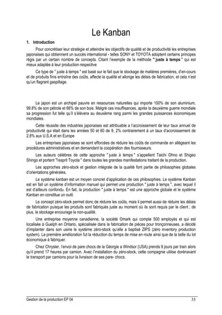 Gestion de la production EP 04 35
Le Kanban
1. Introduction
Pour concrétiser leur stratégie et atteindre les objectifs de qualité et de productivité les entreprises
japonaises qui obtiennent un succès international - telles SONY et TOYOTA adoptent certains principes
régis par un certain nombre de concepts. Citant l’exemple de la méthode  juste à temps  qui est
mieux adaptée à leur production respective
Ce type de  juste à temps  est basé sur le fait que le stockage de matières premières, d’en-cours
et de produits finis entraîne des coûts, affecte la qualité et allonge les délais de fabrication, et cela n’est
qu’un flagrant gaspillage.
Le japon est un archipel pauvre en ressources naturelles qui importe 100% de son aluminium,
99.8% de son pétrole et 66% de son bois. Malgré ces insuffisances, après la deuxième guerre mondiale
sa progression fut telle qu’il s’élèvera au deuxième rang parmi les grandes puissances économiques
mondiales.
Cette réussite des industries japonaises est attribuable a l’accroissement de leur taux annuel de
productivité qui était dans les années 50 et 60 de 9, 2% contrairement à un taux d’accroissement de
2,8% aux U.S.A et en Europe
Les entreprises japonaises se sont efforcées de réduire les coûts de commande en allégeant les
procédures administratives et en demandant la coopération des fournisseurs.
Les auteurs célèbres de cette approche  juste à temps  s’appellent Taichi Ohno et Shigeo
Shingo et portent l’esprit Toyota  dans toutes les grandes manifestations traitant de la production.
Les approches zéro-stock et gestion intégrale de la qualité font partie de philosophies globales
d’orientations générales.
Le système kanban est un moyen concret d’application de ces philosophies. Le système Kanban
est en fait un système d’information manuel qui permet une production  juste à temps , avec lequel il
est d’ailleurs confondu. En fait, la production  juste à temps  est une approche globale et le système
Kanban en constitue un outil.
Le concept zéro-stock permet donc de réduire les coûts, mais il permet aussi de réduire les délais
de fabrication puisque les produits sont fabriqués juste au moment où ils sont requis par le client ; de
plus, le stockage encourage la non-qualité.
Une entreprise moyenne canadienne, la société Omark qui compte 500 employés et qui est
localisée à Guelph en Ontario, spécialisée dans la fabrication de pièces pour tronçonneuses, a décidé
d’implanter dans son usine le système zéro-stock qu’elle a baptisé ZIPS (zéro inventory production
system). La première amélioration fut la réduction du temps de mise en route ainsi que de la taille du lot
économique à fabriquer.
Chez Chrysler, l’envoi de pare chocs de la Géorgie a Windsor (USA) prends 9 jours par train alors
qu‘il prend 17 heures par camion. Avec l’installation du zéro-stock, cette compagnie utilise dorénavant
le transport par camions pour la livraison de ses pare- chocs.
 