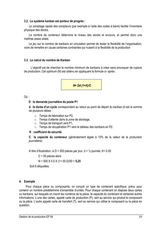 Gestion de la production EP 04 39
3.2. Le système kanban est porteur de progrès :
Le comptage rapide des compteurs (par exemple à l’aide des codes à barre) facilite l’inventaire
physique des stocks.
Le nombre de conteneur détermine le niveau des stocks et encours, et permet donc une
maîtrise assez aisée.
Le jeu sur le nombre de kanbans en circulation permet de tester la flexibilité de l’organisation,
voire de remettre en cause certaines contraintes qui nuisent à la flexibilité de la production
3.3. Le calcul du nombre de Kanban
L’objectif est de chercher le nombre minimum de kanbans à créer sans provoquer de rupture
de production. Cet optimum (N) est obtenu en appliquant la formule ci- après :
Où :
D : la demande journalière du poste P1
d : la durée d’un cycle correspondant au retour au point de départ du kanban (d est la somme
de plusieurs délais :
o Temps de fabrication sur P2,
o Temps d’attente dans la zone de stockage,
o Temps de transport vers P1,
o Temps de récupération P1 vers le tableau des kanbans en P2.
K : coefficient de sécurité
C : la capacité du conteneur (généralement égale à 10% de la valeur de la production
journalière)
A titre d’illustration, si D = 500 pièces par jour, d = ½ journée, K= 0.05
C = 50 pièces alors
N = 500 X 0.5 X (1+ 00,5)/50 = 5,25
Soit 6 étiquettes.
4. Exemple
Pour chaque pièce ou composants, on conçoit un type de contenant spécifique, prévu pour
contenir un nombre prédéterminé d’ensemble d’unités. Pour chaque contenant on dispose deux cartes
ou kanbans, sur lesquels on inscrit les numéros de la pièce, la capacité du contenant et certaines autres
informations. L’une des cartes, appelé carte de production (P), sert au service qui produit le composant
ou la pièce. L’autre appelé carte de transfert (T), sert au service qui utilise le composant ou la pièce en
question.
N= Dd (1+K)/C
 