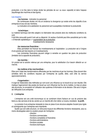 Gestion de la production EP 04 4
production, à la fois dans le temps (éviter les périodes de sur- ou sous- capacité) et dans l’espace
(équilibrage des machines et des lignes).
Les moyens :
- les hommes : motivation du personnel
De nombreuses études ont mis en évidence la divergence qui existe entre les objectifs d’une
entreprise et ceux de ses membres.
La motivation et la satisfaction du personnel sont susceptibles d’améliorer la productivité.
- la technique :
Le matériel technique doit être adapté à la fabrication des produits dans les meilleures conditions du
coût.
Il doit être renouvelé quand il est usé ou dépanné. Un secteur d’activité peut être caractérisé par le ratio
« d’intensité capitalistique » = augmentation de la production
Investissements nécessaires
-les ressources financières :
Elles permettent de financer les investissements et l’exploitation. La production est à l’origine
d’une grande part des besoins en investissements.
Les contraintes financières peuvent obliger à remettre en question les plans de production
(limitation de la capacité de production).
-les marchés :
Un produit est la solution retenue par une entreprise, pour la satisfaction d’un besoin détecté sur un
marché.
-les matières et les marchandises :
Elles sont l’objet des transformations effectuées par les machines et par les hommes. Elles doivent être
achetées dans les conditions requises par l’entreprise de qualité, délai, coût (rôle du service
approvisionnement).
-l’organisation :
Il s’agit de l’élaboration des méthodes qui vont avoir une influence sur le travail et sur son résultat. Elle
implique l’agencement des postes de travail qui vont influencer les flux de la matière, la mise en place
des structures, la conception et l’utilisation des systèmes d’information et de décision. Elle est à l’origine
de l’efficacité d’une entreprise.
2. L’entreprise
L’entreprise est une unité économique où se combinent divers facteurs en vue de produire des
biens ou des services et de les vendre sur un marché afin d’en retirer un revenu monétaire : le profit.
La conduite d’une entreprise nécessite la mise en place d’une structure adaptée d’autant plus rigide
et contraignante que l’entreprise sera importante.
Quelle que soit cette structure, on retrouvera toujours les différentes fonctions nécessaires, plus ou
moins développées selon la vocation propre de l’entreprise :
- direction
- fonctions commerciales
- fonctions comptables et financières
- fonctions administrations
- fonctions sociales
- fonctions techniques
 