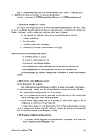 Gestion de la production EP 04 44
Les 10 kanbans représentent l'en-cours maximum entre les deux postes. Il sera ici de 2000 x
10 = 20 000 pièces. Il ne pourra jamais être supérieur à cette valeur.
L'en-cours moyen sera de 10 000 pièces et l'anti-aléa moyen de 10 000 pièces également.
5.3.2.Définir le contenu des kanbans
Le Kanban est à la fois le support et le véhicule des informations échangées entre deux postes
de travail consécutifs. Ces informations sont données d’une part par les renseignements inscrits sur le
Kanban, d’autre part ; par la circulation des kanbans entre les postes de travail.
La liste minimale des informations à porter sur chaque Kanban est la suivante :
1 La référence de l’article
2 L’état de la matière
3 La quantité d’articles dans le conteneur
4 La destination du conteneur (machine aval ou stockage).
D’autres indications peuvent être jointes comme :
• la destination en clair de la pièce
• le nombre de conteneurs du lot traité
• l’emplacement sur le lieu de stockage
• des renseignements concernant le trajet de la pièce dans l’unité de production
• des renseignements sur le conditionnement des pièces, les traitements, etc.
pour notre exemple qui est relatif à des plaques d’interrupteur, le contenu du Kanban est
celui-ci :
5.3.3.Définir les règles de fonctionnement
Règles de circulation des kanbans :
Les kanbans accompagnent toujours les matières du poste amont appelé « fournisseur »
au poste aval appelé « client ». voici une liste de règles parmi les plus couramment édictées :
1 Un conteneur plein doit toujours être muni de son kanban.
2 Dés qu’un conteneur est entamé au poste aval, son kanban doit être détaché et recyclé
vers le planning du poste amont auquel il appartient.
3 Chaque kanban recyclé demeurera sur le planning du poste amont jusqu’à la fin du
remplissage du conteneur sur lequel il sera fixé.
Il existe d’autres règles : on peut décider que le retrait du Kanban du conteneur se fasse
après la sortie au poste aval de la dernière pièce qu’il contenait. Au poste amont, la règle peut
être de fixer le Kanban avec la première pièce travaillée.
5.3.4.Règles de fonctionnement du planning
1- Le lancement devient obligatoire lorsque la pile atteint l’index rouge car on risque une
rupture d’approvisionnement au poste aval.
 