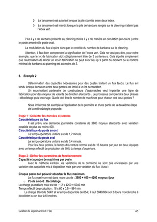 Gestion de la production EP 04 45
2- Le lancement est autorisé lorsque la pile s’arrête entre deux index.
3- Le lancement est interdit lorsque la pile de kanbans rangés sur le planning n’atteint pas
l’index vert.
Plus il y a de kanbans présents au planning moins il y a de matière en circulation (en-cours ) entre
le poste amont et le poste aval.
La modulation du flux s’opère donc par le contrôle du nombre de kanbans sur le planning.
Attention, il faut bien comprendre la signification de l’index vert. Cela ne veut pas dire, pour notre
exemple, que le lot de fabrication doit obligatoirement être de 3 conteneurs. Cela signifie simplement
que l’autorisation de lancer un lot en fabrication ne peut avoir lieu qu’à partir du moment où le nombre
minimal de kanbans au planning est au moins de 3.
6. Exemple 2
Détermination des capacités nécessaires pour des postes traitant un flux tendu. Le flux est
tendu lorsque l'encours entre deux postes est limité à un lot de transfert.
Un sous-traitant partenaire de constructeurs d'automobiles veut implanter une ligne de
fabrication pour des moyeux de volants de direction standards . Le processus comprendra deux phases
: décolletage puis brochage. Quelle doit être le nombre de machines pour chacun des deux postes ?
Nous limiterons cet exemple à l'application de la première et d'une partie de la deuxième étape
de la méthodologie proposée.
Etape 1 : Collecter les données existantes
Caractéristiques du flux
Il est prévu une demande journalière constante de 3800 moyeux standards avec variation
possible de plus ou moins 400.
Caractéristique du poste amont
Le temps opératoire unitaire est de 1,2 minute.
Caractéristique du poste aval
Le temps opératoire unitaire est de 0,4 minute.
Pour les deux postes, le temps d'ouverture normal est de 16 heures par jour en deux équipes
avec un temps effectif de production de 90% du temps d'ouverture.
Etape 2 : Définir les paramètres de fonctionnement
Capacité et nombre de machines par poste
Avec la méthode kanban, les variations de la demande ne sont pas encaissées par une
variation des capacités mis à disposition mais par une variation du flux. Aussi :
Chaque poste doit pouvoir absorber le flux maximum.
Le flux maximum est dans notre cas de : 3800 + 400 = 4200 moyeux /jour
o Poste amont : Décolletage
La charge journalière maxi est de : 1,2 x 4200 = 5040 min
Temps effectif de production : 16 x 60 x 0,9 = 864 min
La charge étant de 5040' et le temps disponible de 864', il faut 5040/864 soit 6 tours monobroche à
décolleter ou un tour à 6 broches.
 