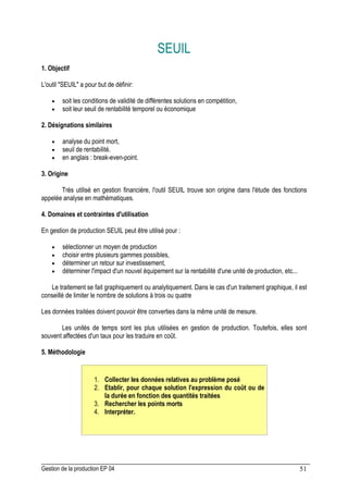 Gestion de la production EP 04 51
SEUIL
1. Objectif
L'outil SEUIL a pour but de définir:
• soit les conditions de validité de différentes solutions en compétition,
• soit leur seuil de rentabilité temporel ou économique
2. Désignations similaires
• analyse du point mort,
• seuil de rentabilité.
• en anglais : break-even-point.
3. Origine
Très utilisé en gestion financière, l'outil SEUIL trouve son origine dans l'étude des fonctions
appelée analyse en mathématiques.
4. Domaines et contraintes d'utilisation
En gestion de production SEUIL peut être utilisé pour :
• sélectionner un moyen de production
• choisir entre plusieurs gammes possibles,
• déterminer un retour sur investissement,
• déterminer l'impact d'un nouvel équipement sur la rentabilité d'une unité de production, etc...
Le traitement se fait graphiquement ou analytiquement. Dans le cas d'un traitement graphique, il est
conseillé de limiter le nombre de solutions à trois ou quatre
Les données traitées doivent pouvoir être converties dans la même unité de mesure.
Les unités de temps sont les plus utilisées en gestion de production. Toutefois, elles sont
souvent affectées d'un taux pour les traduire en coût.
5. Méthodologie
1. Collecter les données relatives au problème posé
2. Etablir, pour chaque solution l'expression du coût ou de
la durée en fonction des quantités traitées
3. Rechercher les points morts
4. Interpréter.
 