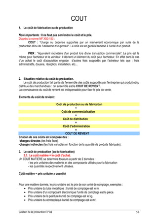 Gestion de la production EP 04 58
COUT
1. Le coût de fabrication ou de production
Note importante : Il ne faut pas confondre le coût et le prix.
D'après la norme NF X50-150 :
COUT : charge ou dépense supportée par un intervenant économique par suite de la
production et/ou de l'utilisation d'un produit. Le coût est en général ramené à l'unité d'un produit.
PRIX : équivalent monétaire d'un produit lors d'une transaction commerciale. Le prix est le
même pour l'acheteur et le vendeur. Il devient un élément du coût pour l'acheteur. En effet dans le cas
d'un achat le coût d'acquisition englobe d'autres frais supportés par l'acheteur tels que : frais
administratifs, douane, réception, installation, etc...
2. Situation relative du coût de production.
Le coût de production fait partie de l'ensemble des coûts supportés par l'entreprise qui produit et/ou
distribue des marchandises : cet ensemble est le COUT DE REVIENT.
La connaissance du coût de revient est indispensable pour fixer le prix de vente.
Elements du coût de revient :
Coût de production ou de fabrication
+
Coût de commercialisation
+
Coût de distribution
+
Coût d'administration
=
COUT DE REVIENT
Chacun de ces coûts est composé des :
-charges directes (les frais fixes)
-charges indirectes (les frais variables en fonction de la quantité de produits fabriqués).
3. Le coût de production (ou de fabrication)
3.1. Le coût matière = le coût d'achat.
Un COUT MATIERE se détermine toujours à partir de 2 données :
- les prix unitaires des matières et des composants utilisés pour la fabrication
- les quantités respectivement utilisées.
Coût matière = prix unitaire x quantité
Pour une matière donnée, le prix unitaire est le prix de son unité de comptage, exemples :
• Prix unitaire du tube métallique : l'unité de comptage est le m.
• Prix unitaire d'un composant électronique l'unité de comptage est la pièce.
• Prix unitaire de la peinture l'unité de comptage est le kg.
• Prix unitaire du contreplaqué l'unité de comptage est le m².
 