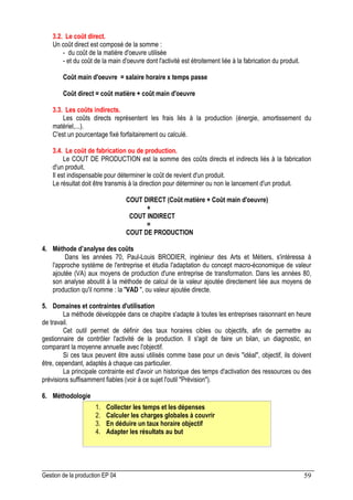 Gestion de la production EP 04 59
3.2. Le coût direct.
Un coût direct est composé de la somme :
- du coût de la matière d'oeuvre utilisée
- et du coût de la main d'oeuvre dont l'activité est étroitement liée à la fabrication du produit.
Coût main d'oeuvre = salaire horaire x temps passe
Coût direct = coût matière + coût main d'oeuvre
3.3. Les coûts indirects.
Les coûts directs représentent les frais liés à la production (énergie, amortissement du
matériel,...).
C'est un pourcentage fixé forfaitairement ou calculé.
3.4. Le coût de fabrication ou de production.
Le COUT DE PRODUCTION est la somme des coûts directs et indirects liés à la fabrication
d'un produit.
Il est indispensable pour déterminer le coût de revient d'un produit.
Le résultat doit être transmis à la direction pour déterminer ou non le lancement d'un produit.
COUT DIRECT (Coût matière + Coût main d'oeuvre)
+
COUT INDIRECT
=
COUT DE PRODUCTION
4. Méthode d’analyse des coûts
Dans les années 70, Paul-Louis BRODIER, ingénieur des Arts et Métiers, s'intéressa à
l'approche système de l'entreprise et étudia l'adaptation du concept macro-économique de valeur
ajoutée (VA) aux moyens de production d'une entreprise de transformation. Dans les années 80,
son analyse aboutit à la méthode de calcul de la valeur ajoutée directement liée aux moyens de
production qu'il nomme : la VAD , ou valeur ajoutée directe.
5. Domaines et contraintes d'utilisation
La méthode développée dans ce chapitre s'adapte à toutes les entreprises raisonnant en heure
de travail.
Cet outil permet de définir des taux horaires cibles ou objectifs, afin de permettre au
gestionnaire de contrôler l'activité de la production. Il s'agit de faire un bilan, un diagnostic, en
comparant la moyenne annuelle avec l'objectif.
Si ces taux peuvent être aussi utilisés comme base pour un devis idéal, objectif, ils doivent
être, cependant, adaptés à chaque cas particulier.
La principale contrainte est d'avoir un historique des temps d'activation des ressources ou des
prévisions suffisamment fiables (voir à ce sujet l'outil Prévision).
6. Méthodologie
1. Collecter les temps et les dépenses
2. Calculer les charges globales à couvrir
3. En déduire un taux horaire objectif
4. Adapter les résultats au but
 