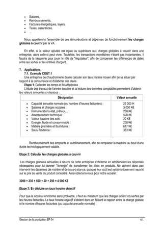 Gestion de la production EP 04 61
• Salaires,
• Remboursements,
• Factures énergétiques, loyers,
• Taxes, assurances,
• ...
Nous appellerons l'ensemble de ces rémunérations et dépenses de fonctionnement les charges
globales à couvrir par la VA.
En effet, si la valeur ajoutée est égale ou supérieure aux charges globales à couvrir dans une
entreprise, alors celle-ci peut vivre. Toutefois, les transactions monétaires n'étant pas instantanées, il
faudra de la trésorerie pour jouer le rôle de régulateur, afin de compenser les différences de dates
entre les sorties et les entrées d'argent..
7. Applications
7.1. Exemple COUT.1
Une entreprise de chaudronnerie désire calculer son taux horaire moyen afin de se situer par
rapport à la concurrence et d'élaborer des devis.
Etape 1: Collecter les temps et les dépenses
L'étude des travaux de l'année écoulée et la lecture des données comptables permettent d'obtenir
les valeurs annuelles ci-dessous :
Désignation Valeur annuelle
• Capacité annuelle normale (ou nombre d'heures facturées) :
• Salaires et charges sociales :
• Rémunérations état, prêteur,... :
• Amortissement technique :
• Valeur locative des sols :
• Energie, fluide et consommable :
• Matière première et fournitures :
• Sous-Traitance :
25 000 H
3 000 K€
230 K€
500 K€
20 K€
250 K€
677 K€
333 K€
Remboursement des emprunts et autofinancement, afin de remplacer la machine au bout d'une
durée technologiquement valable.
Etape 2: Calculer les charges globales à couvrir
Les charges globales annuelles à couvrir de cette entreprise s'obtienne en additionnant les dépenses
nécessaires pour lui donner l'énergie de transformer les tôles en produits. Ne doivent donc pas
intervenir les dépenses de matière et de sous-traitance, puisque leur coût est systématiquement reporté
sur le prix de vente du produit considéré. Ainsi obtenons-nous pour notre société :
3000 + 230 + 500 + 20 + 250 = 4 000 K€
Etape 3: En déduire un taux horaire objectif
Pour que la société fonctionne sans problème, il faut au minimum que les charges soient couvertes par
les heures facturées. Le taux horaire objectif s'obtient donc en faisant le rapport entre la charge globale
et le nombre d'heures facturées (ou capacité annuelle normale) :
 